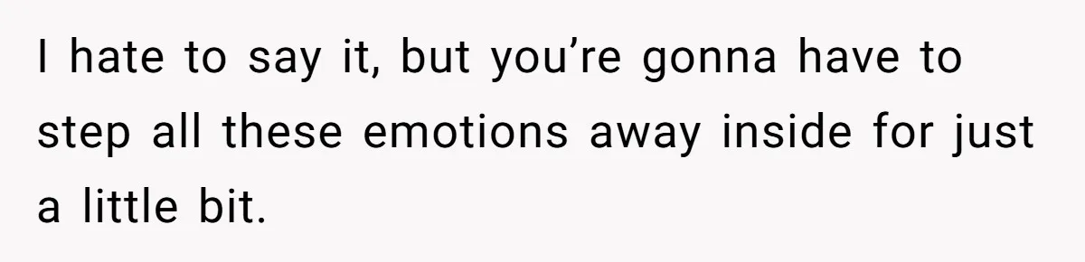 I hate to say it, but you’re gonna have to step all these emotions away inside for just a little bit.
