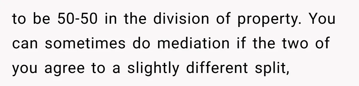 to be 50-50 in the division of property. You can sometimes do mediation if the two of you agree to a slightly different split,