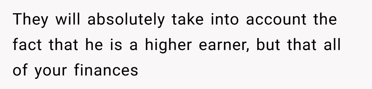 They will absolutely take into account the fact that he is a higher earner, but that all of your finances