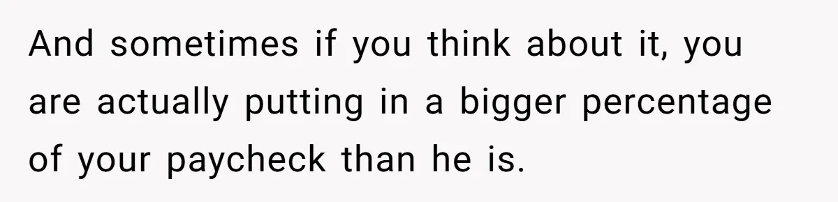 And sometimes if you think about it, you are actually putting in a bigger percentage of your paycheck than he is.