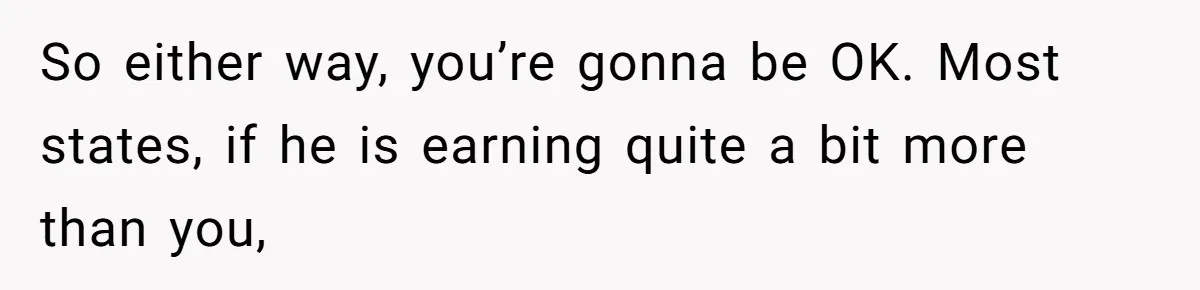 So either way, you’re gonna be OK. Most states, if he is earning quite a bit more than you,