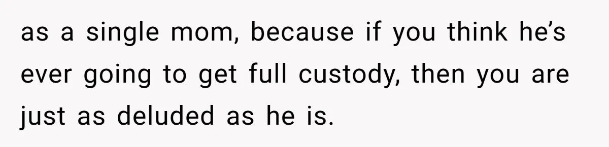 as a single mom, because if you think he’s ever going to get full custody, then you are just as deluded as he is.