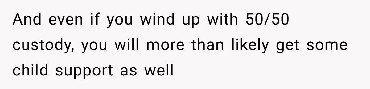 And even if you wind up with 50/50 custody, you will more than likely get some child support as well