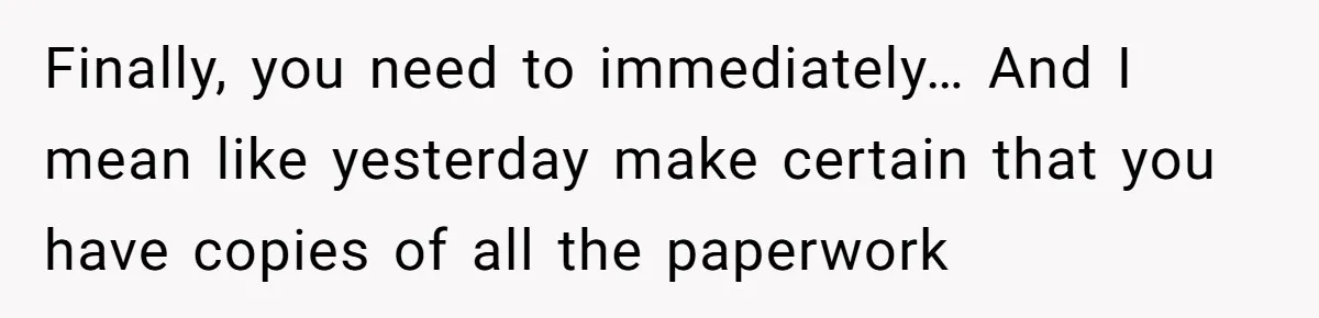 Finally, you need to immediately… And I mean like yesterday make certain that you have copies of all the paperwork