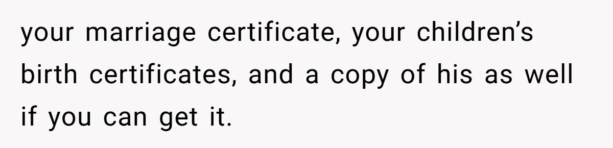 your marriage certificate, your children’s birth certificates, and a copy of his as well if you can get it.