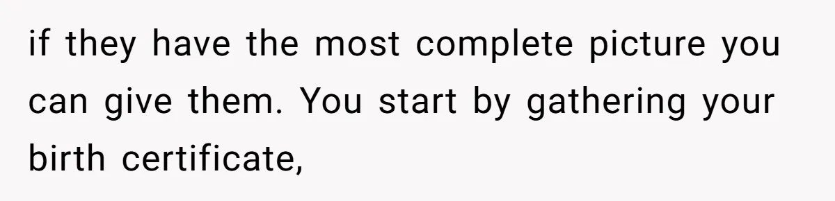 if they have the most complete picture you can give them. You start by gathering your birth certificate,