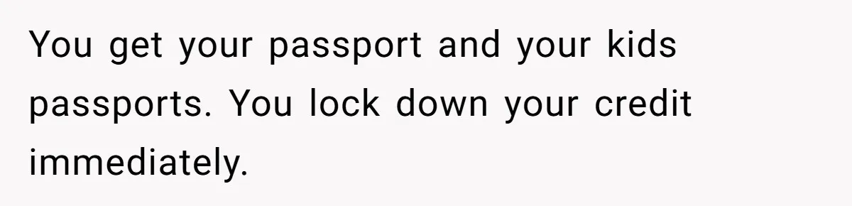 You get your passport and your kids passports. You lock down your credit immediately.