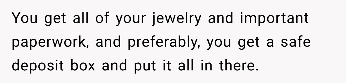 You get all of your jewelry and important paperwork, and preferably, you get a safe deposit box and put it all in there.