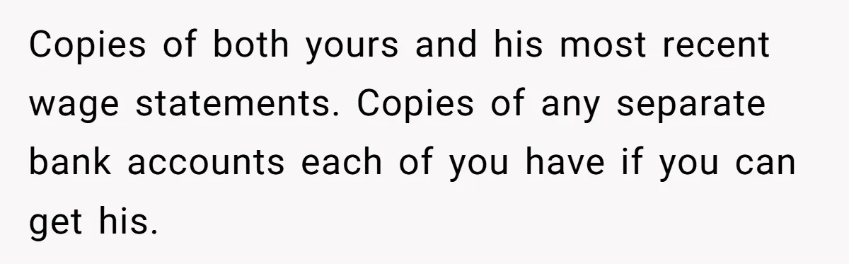 Copies of both yours and his most recent wage statements. Copies of any separate bank accounts each of you have if you can get his.