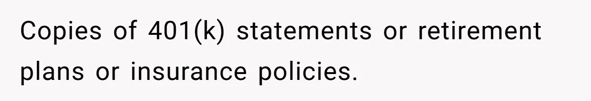 Copies of 401(k) statements or retirement plans or insurance policies.