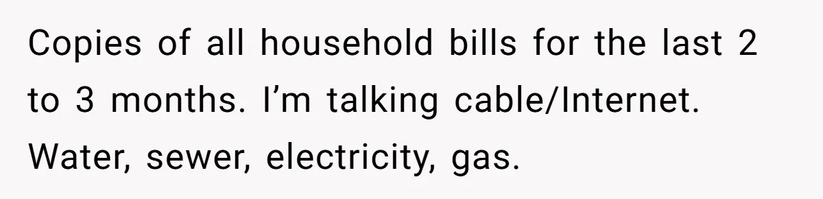 Copies of all household bills for the last 2 to 3 months. I’m talking cable/Internet. Water, sewer, electricity, gas.