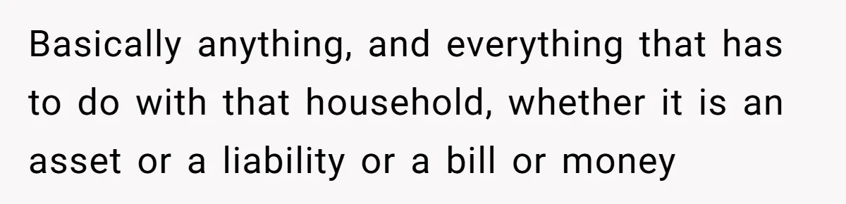 Basically anything, and everything that has to do with that household, whether it is an asset or a liability or a bill or money