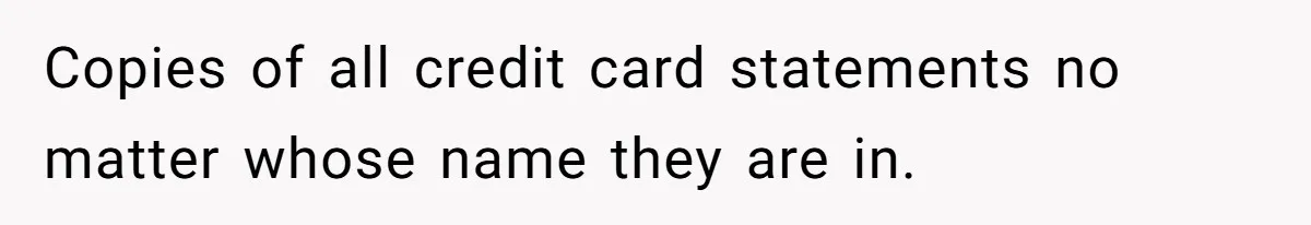 Copies of all credit card statements no matter whose name they are in.