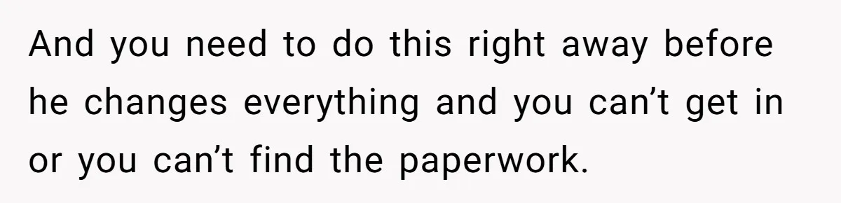 And you need to do this right away before he changes everything and you can’t get in or you can’t find the paperwork.
