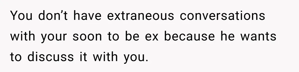 You don’t have extraneous conversations with your soon to be ex because he wants to discuss it with you.
