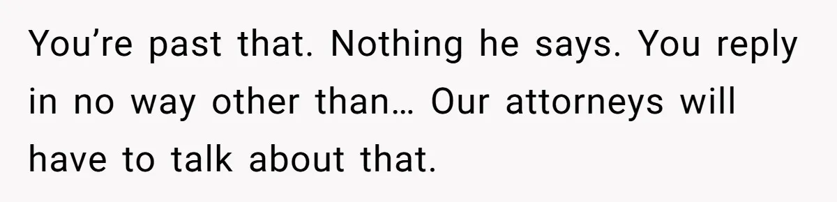 You’re past that. Nothing he says. You reply in no way other than… Our attorneys will have to talk about that.