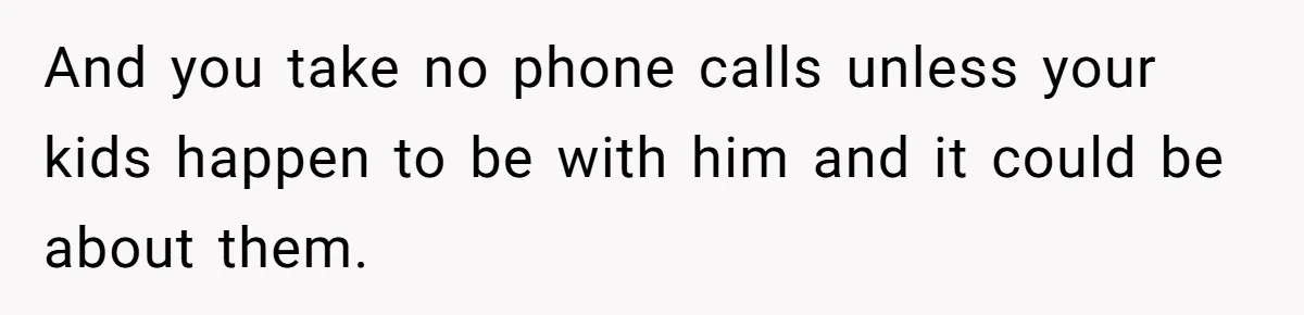 And you take no phone calls unless your kids happen to be with him and it could be about them.