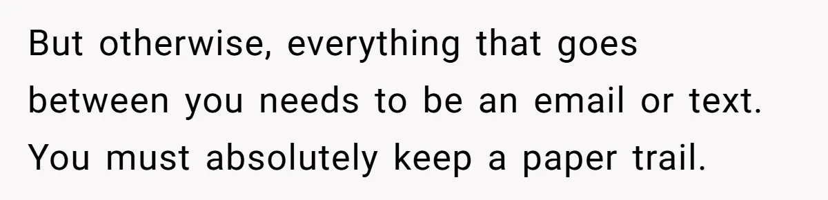 But otherwise, everything that goes between you needs to be an email or text. You must absolutely keep a paper trail.