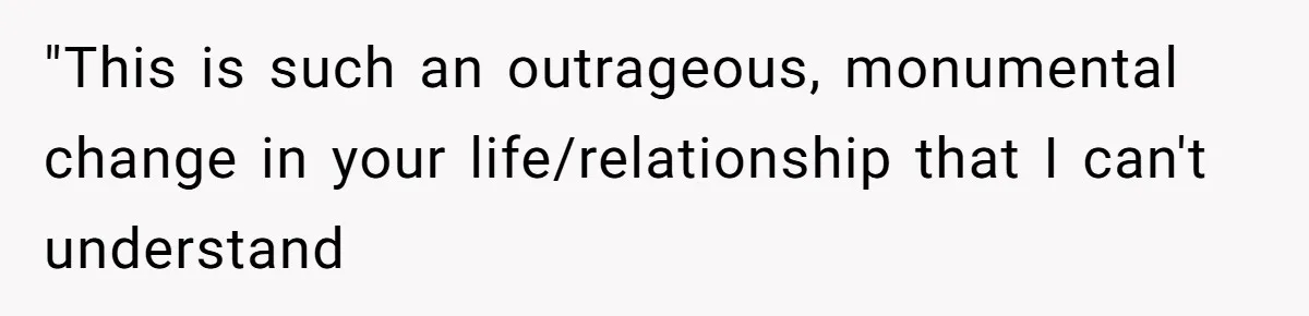"This is such an outrageous, monumental change in your life/relationship that I can't understand