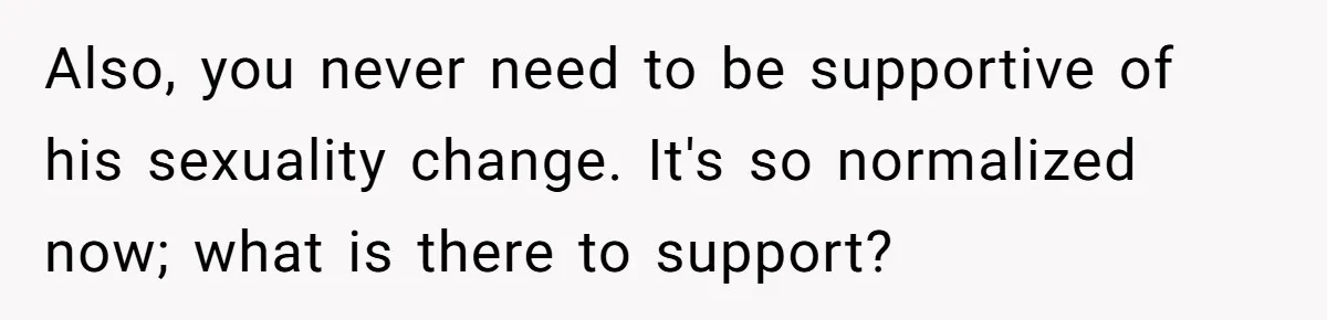 Also, you never need to be supportive of his sexuality change. It's so normalized now; what is there to support?