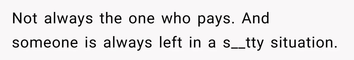 Not always the one who pays. And someone is always left in a s__tty situation.