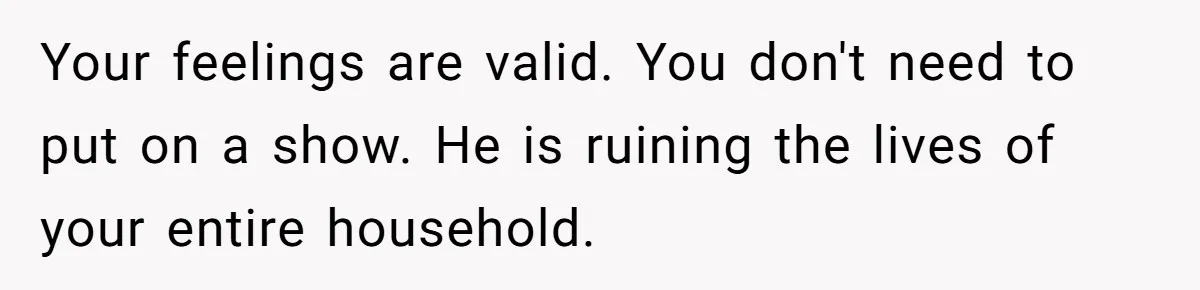 Your feelings are valid. You don't need to put on a show. He is ruining the lives of your entire household.