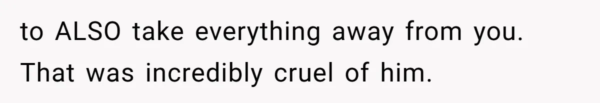 to ALSO take everything away from you. That was incredibly cruel of him.