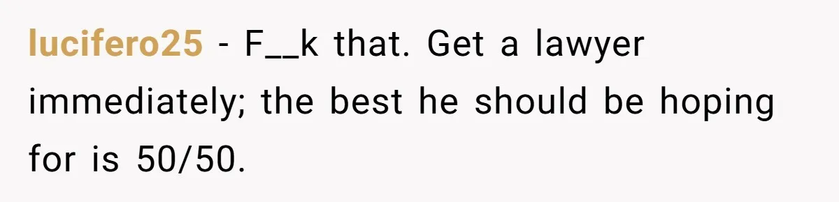 lucifero25 − F__k that. Get a lawyer immediately; the best he should be hoping for is 50/50.