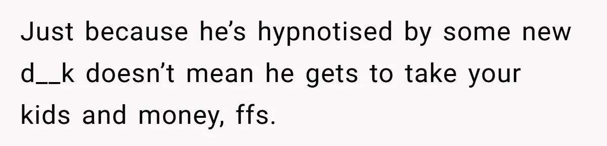 Just because he’s hypnotised by some new d__k doesn’t mean he gets to take your kids and money, ffs.