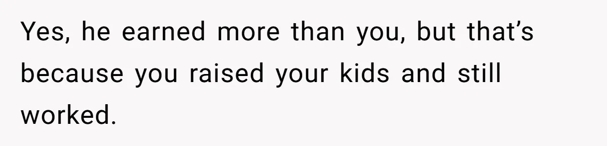 Yes, he earned more than you, but that’s because you raised your kids and still worked.