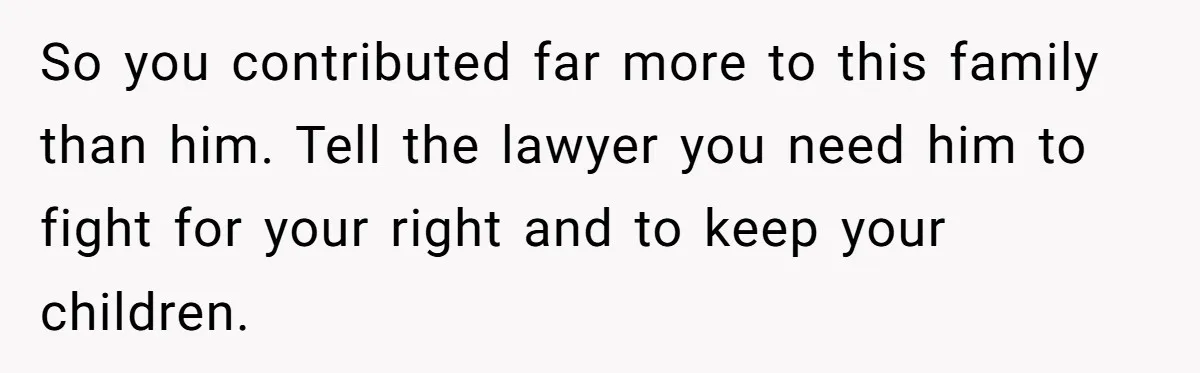 So you contributed far more to this family than him. Tell the lawyer you need him to fight for your right and to keep your children.