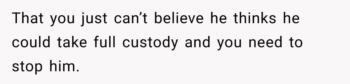 That you just can’t believe he thinks he could take full custody and you need to stop him.