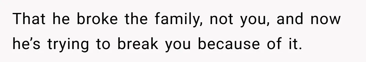 That he broke the family, not you, and now he’s trying to break you because of it.