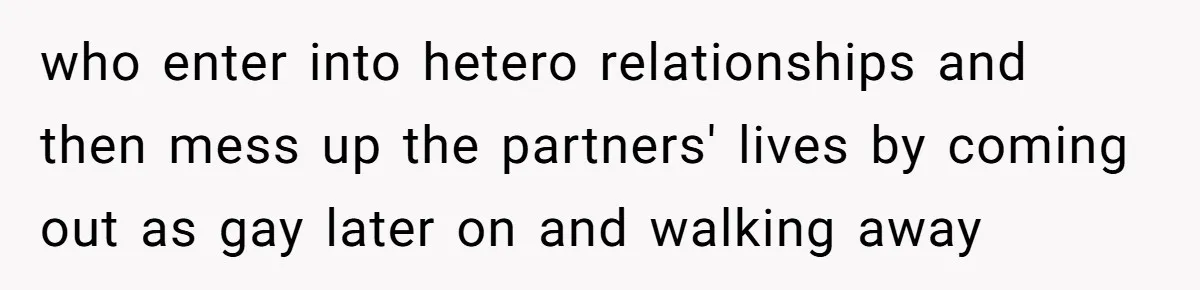 who enter into hetero relationships and then mess up the partners' lives by coming out as gay later on and walking away