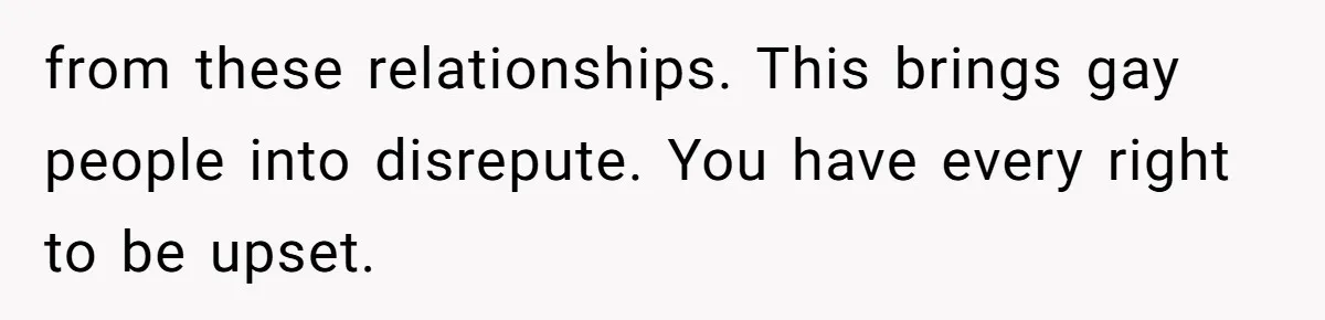 from these relationships. This brings gay people into disrepute. You have every right to be upset.