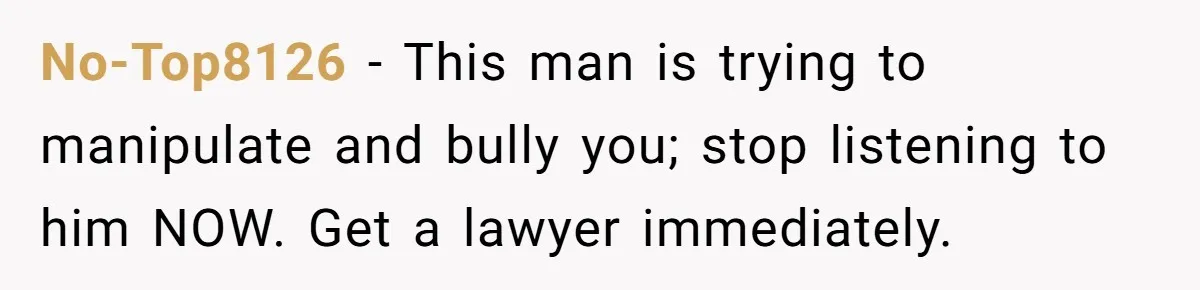 No-Top8126 − This man is trying to manipulate and bully you; stop listening to him NOW. Get a lawyer immediately.