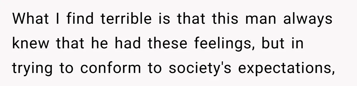 What I find terrible is that this man always knew that he had these feelings, but in trying to conform to society's expectations,