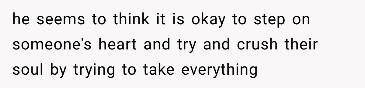 he seems to think it is okay to step on someone's heart and try and crush their soul by trying to take everything