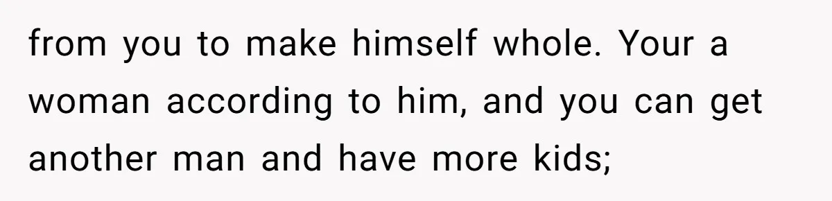 from you to make himself whole. Your a woman according to him, and you can get another man and have more kids;