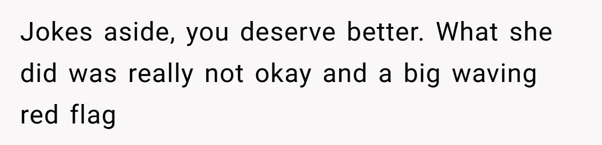 Jokes aside, you deserve better. What she did was really not okay and a big waving red flag