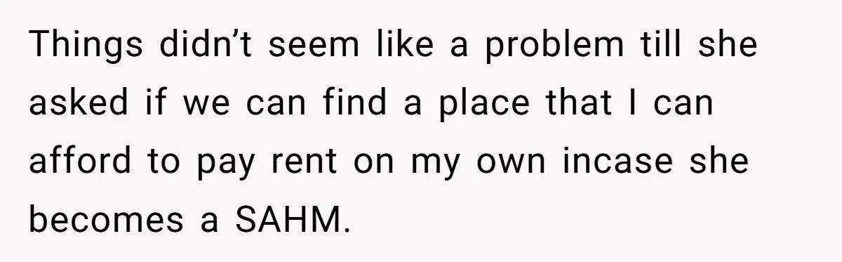 Things didn’t seem like a problem till she asked if we can find a place that I can afford to pay rent on my own incase she becomes a SAHM.
