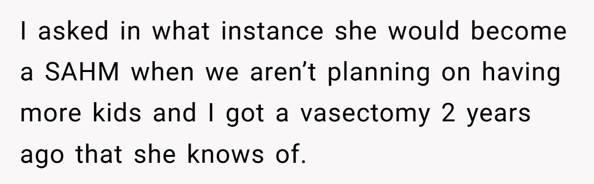 I asked in what instance she would become a SAHM when we aren’t planning on having more kids and I got a vasectomy 2 years ago that she knows of.
