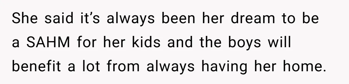 She said it’s always been her dream to be a SAHM for her kids and the boys will benefit a lot from always having her home.