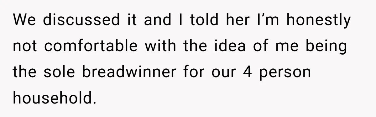 We discussed it and I told her I’m honestly not comfortable with the idea of me being the sole breadwinner for our 4 person household.