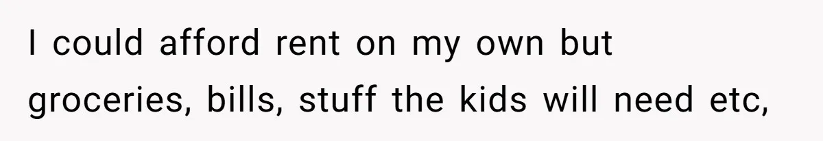 I could afford rent on my own but groceries, bills, stuff the kids will need etc,