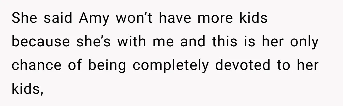She said Amy won’t have more kids because she’s with me and this is her only chance of being completely devoted to her kids,