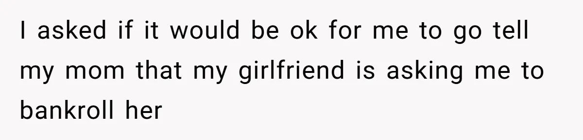 I asked if it would be ok for me to go tell my mom that my girlfriend is asking me to bankroll her