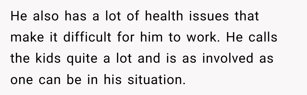 He also has a lot of health issues that make it difficult for him to work. He calls the kids quite a lot and is as involved as one can...