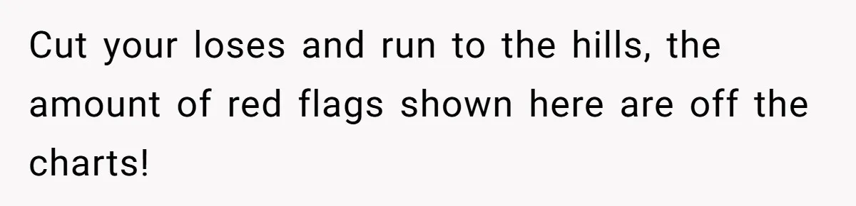 Cut your loses and run to the hills, the amount of red flags shown here are off the charts!