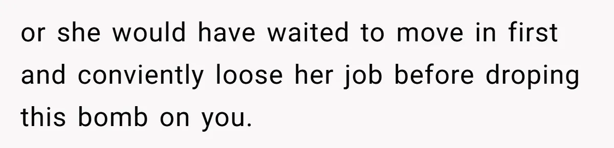 or she would have waited to move in first and conviently loose her job before droping this bomb on you.